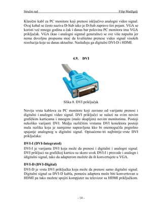 Stručni rad                                                    Filip Madžgalj


Klasični kabl za PC monitore koji prenosi isključivo analogni video signal.
Ovaj kabal se često naziva D-Sub iako je D-Sub zapravo širi pojam. VGA se
koristi već mnogo godina a čak i danas bar polovina PC monitora ima VGA
priključak. VGA (kao i analogni signnal generalno) se sve više napušta jer
nema dovoljnu propusnu moć da kvalitetno prenese video signal visokih
rezolucija koje su danas aktuelne. Nasleđuju ga digitalni DVI-D i HDMI.



                                4.9.   DVI




                          Slika 8. DVI priključak

Novija vrsta kablova za PC monitore koji zavisno od varijante prenosi i
digitalni i analogni video signal. DVI priključci se nalazi na svim novim
grafičkim karticama i mnogim (malo skupljim) novim monitorima. Postoji
nekoliko varijanti DVI. Medju različitim vrstama DVI konektora postoji
mala razlika koja je namjerno napravljena kko bi onemogućila pogrešno
spajanje analognog u digitalni signal. Opisaćemo tri najbitnije vrste DVI
priključaka:

DVI-I (DVI-Integrated)
DVI-I je varijanta DVI koja može da prenosi i digitalni i analogni signal.
DVI prikljuci na grafičkoj karticu su skoro uvek DVI-I i provode i analogn i
idigitalni signal, tako da adapterom možete da ih konvertujete u VGA.

DVI-D (DVI-Digital)
DVI-D je vrsta DVI priključka koja može da prenosi samo digitalni signal.
Digitalni signal sa DVI-D kabla, pomoću adaptera može biti konvertovan u
HDMI pa tako možete spojiti kompjuter na televizor sa HDMI priključkom.




                                   - 14 -
 