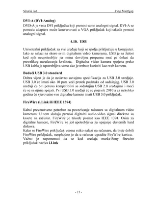 Stručni rad                                                     Filip Madžgalj


DVI-A (DVI-Analog)
DVD-A je vrsta DVI priključka koji prenosi samo analogni signal. DVI-A se
pomoću adaptera može konvertovati u VGA priključak koji takođe prenosi
analogni signal.

                                4.10. USB

Univerzalni priključak za sve uređaje koji se spolja priključuju u kompjuter.
Iako se nalazi na skoro svim digitalnim video kamerama, USB je na žalost
kod njih neupotrebljiv jer nema dovoljnu propusnu moć pa dolazi da
prevelikog narušavanja kvaliteta. Digitalna video kamera spojena preko
USB kabla je upotrebljiva samo ako je trebate koristiti kao web kameru.

Budući USB 3.0 standard
Dobra vijest je da je nedavno usvojena specifikacija za USB 3.0 uredjaje.
USB 3.0 će imati oko 10 puta veći protok podataka od sadašnjeg. USB 3.0
uređaji će biti potuno kompatibilni sa sadašnjim USB 2.0 uređajima i moći
će se sa njima spajati. Pvi USB 3.0 uređaji će se pojaviti 2010 a za nekoliko
godina će vjerovatno sve digitalne kamere imati USB 3.0 priključak.

FireWire (i.Link ili IEEE 1394)

Kabal prevenstveno potreban za povezivanje računara sa digitalnom video
kamerom. U tom slučaju prenosi digitalni audio-video signal direktno sa
kasete na računar. FireWire je takođe poznat kao IEEE 1394. Osim za
digitalne kamere, FireWire se još upotrebljava za spajanje eksternih hard
diskova.
Kako se FireWire priključak veoma retko nalazi na računaru, da biste dobili
FireWire priključak, neophodno je da u računar ugradite FireWire karticu.
Važno je napomenuti da se kod uređaja marke Sony firewire
priključak naziva i.Link




                                    - 15 -
 