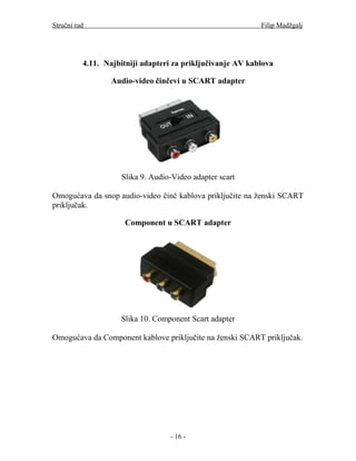 Stručni rad                                                 Filip Madžgalj




          4.11. Najbitniji adapteri za priključivanje AV kablova

                  Audio-video činčevi u SCART adapter




                    Slika 9. Audio-Video adapter scart

Omogućava da snop audio-video činč kablova priključite na ženski SCART
priključak.

                     Component u SCART adapter




                    Slika 10. Component Scart adapter

Omogućava da Component kablove priključite na ženski SCART priključak.




                                  - 16 -
 