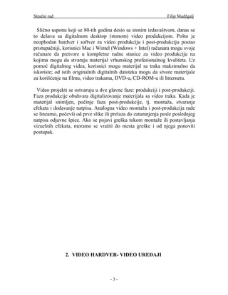 Stručni rad                                                     Filip Madžgalj


  Slično usponu koji se 80-tih godina desio sa stonim izdavaštvom, danas se
to dešava sa digitalnom desktop (stonom) video produkcijom. Pošto je
neophodan hardver i softver za video produkciju i post-produkciju postao
pristupačniji, korisnici Mac i Wintel (Windows + Intel) računara mogu svoje
računare da pretvore u kompletne radne stanice za video produkciju na
kojima mogu da stvaraju materijal vrhunskog profesionalnog kvaliteta. Uz
pomoć digitalnog videa, korisnici mogu materijal sa traka maksimalno da
iskoriste; od istih originalnih digitalnih datoteka mogu da stvore materijale
za korišćenje na filmu, video trakama, DVD-u, CD-ROM-u ili Internetu.

 Video projekti se ostvaruju u dve glavne faze: produkciji i post-produkciji.
Faza produkcije obuhvata digitalizovanje materijala sa video traka. Kada je
materijal snimljen, počinje faza post-produkcije, tj. montaža, stvaranje
efekata i dodavanje natpisa. Analogna video montaža i post-produkcija rade
se linearno, počevši od prve slike ili prelaza do zatamnjenja posle poslednjeg
natpisa odjavne špice. Ako se pojavi greška tokom montaže ili postavljanja
vizuelnih efekata, moramo se vratiti do mesta greške i od njega ponoviti
postupak.




               2. VIDEO HARDVER- VIDEO UREĐAJI



                                     -3-
 