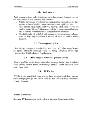Stručni rad                                                    Filip Madžgalj


                             3.1.    Web kamera

 Web kamera je danas stalni dodatak za kućne kompjutere. Daćemo vam par
savJeta o tome kako da izaberete web kameru:
   • Nikako ne kupujjte web kameru od nepoznatog proizvodjača jer ćete
      sigurno biti razočarani ili kamerom ili softverom koji ide uz nju.
   • Ako nemate neke velike zahtjeve, najbolji izbor vam je neki od
      modela marke "Genius". Ovakav model nije problem pronaći kod nas.
      Ima je u skoro svim radnjama sa kompjuterskom opremom.
   • Ako želite neku od najboljih web kamera, preporučujemo da izaberete
      neku od najskupljih Geniusovih modela ili neku od modela marke
      Logitech

                         3.2. Video capture kartica

 Kartica koja kompjuteru dodaju video ulaz (video in) i tako omogućava da
na njemu obavljate snimanje videa sa nekog spoljnjeg izvora npr.
vieorekordera ili video kamere (kamkordera).

              3.3.   VIVO (video-in video-out) grafičke kartice

 Poneke grafičke kartice imaju video ulaz pa mogu da obavljaju i funkciju
video capture kartice. Takve kartice imaju oznaku "VIVO" što znači video
ulaz i video izlaz.

                              3.4.   TV Kartice

 TV Kartice su uređaji koji omogućavaju da na kompjuteru gledate i snimate
televizijski program pa tako vašem računaru daju funkcionalnost i televizora
i video rekordera.




Interne ili eksterne

Sve vrste TV kartica mogu biti izvedene u internom ili externom obliku.




                                      -4-
 