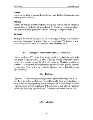 Stručni rad                                                        Filip Madžgalj


interne
Interne se ugrađuju u računar. Priključci za video kablove budu dostupni na
stražnjoj strani računara.

Ekterne
Externe TV kartice su zapravo spoljni uređaji koji se USB kablom spajaju za
računar. One su najskuplje ali su praktične jer ih možete ponijeti sa sobom i
lako priključiti za drugi računar. Externe su mnogo skuplje od internih.

Analogne

Analogne TV kartice omogućavaju da vaš kompjuter dobije funkcionalnost
klasičnog (analognog) televizora. Skoro sve analogne TV kartice imaju i
video ulaz (video in) pa su tako ujedno i video capture kartice.



              3.5.   Analogne sa hardverskim MPEG-2 enkodrom

Ovo su analogne TV kartice koje imaju ugrađen čip koji dolazeću sliku
konvertuje u digitalni MPEG-2 zapis i tako ga predaje kompjuteru. Takve
kartice su u pravilu najskuplje ali i najkvalitetnije Naročito su dobre za
snimanje TV programa jer ne opterećuju procesor i nema gubitka kvaliteta
pri snimanju. Preporučljive su za slabije računare i za sve koji žele mnogo
toga da snimaju.

                                3.6.   Digitalne

Digitalne TV kartice omogućavaju gledanje digitalne televizije (DVB-T). U
pravilu su to jjeftini uređaji koji bez problema obavljaju svoju funkciju. U
našoj zemlji (i našoj regiji) digitalna televizija je tek u začetcima pa skoro da
i nema potreba za ovim uređajima. U budućnosti će sve televizije preći na
emitovanje digitalnog signala ali proći će dosta vremena dok se to ne desi.




                               3.7.    Satelitske




                                       -5-
 