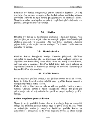 Stručni rad                                                     Filip Madžgalj


Satelitske TV kartice omogućavaju prijem satelitske digitalne (DVB-S)
televizije. One zapravo kompjuteru daju funkcionalnost satelitskog risivera
(receiver). Naravno na njih morate priključiti kabal sa satelitske antene.
Naročito su dobre za nelegalnu upotrebu tj. za gledanje plaćenih kanala bez
plaćanja. Zahtijevaju malo više znanja.



                                 3.8.   Hibridne

Hibridne TV kartice su kombinacija analognih i digitalnih kartica. Nisu
preporučljive jer skoro uvijek dolazi do smetnji i pojave interferencije pri
gledanju analognih TV programa. Ako vam treba i analogni i digitalni
prijem bolje je da kupite internu analognu TV karticu i malu externu
digitalnu TV karticu.

                          3.9.     FireWire kartica

FireWire kartica kompjuteru dodaju FireWire priključak. FireWire
priključak je neophodan ako na kompjuteru želite prebaciti snimke sa
digitalne video kamere koaj koristi video kasete kao medij. Uz ovu karticu,
potreban vam je naravno i FireWire kabal kojim ćete spojiti računar sa
digitalnom kamerom. Za kamere koje snimaju na hard disk ili memorijske
kartice, FireWire nije potreban.

                          3.10. Grafička kartica

Sve do nedavno, grafička kartica je bila prilično nebitna za rad sa videom.
Pošto je došlo do nekih novina, odlučili smo i grafičke kartice svrstati u
komponente bitne za rad sa videom.
Kada je reijč o bilo kakvom radu sa videom, grafička kartica je skoro
nebitna. Grafička kartica u nekim slučajevima obavlja deo posla pri
prikazivanju videa ali to je nešto što bez problema mogu i najslabije grafičke
kartice.

Buduće mogućnosti grafičkih kartica

Najnovije serije grafičkih kartica donose tehnologije koje će omogućiti
mnogo širu primjenu grafičkih kartica nego što je bio slučaj do sada. Jedna
od najvažnijih novina je mogućnost korišćenja grafičke kartice za
dekodiranje, i enkodiranje što bi prema najavama trebalo da ubrza mnoge

                                        -6-
 
