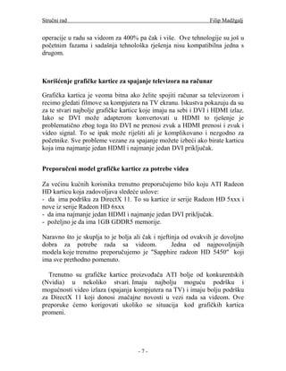 Stručni rad                                                     Filip Madžgalj


operacije u radu sa videom za 400% pa čak i više. Ove tehnologije su još u
početnim fazama i sadašnja tehnološka rješenja nisu kompatibilna jedna s
drugom.



Korišćenje grafičke kartice za spajanje televizora na računar

Grafička kartica je veoma bitna ako želite spojiti računar sa televizorom i
recimo gledati filmove sa kompjutera na TV ekranu. Iskustva pokazuju da su
za te stvari najbolje grafičke kartice koje imaju na sebi i DVI i HDMI izlaz.
Iako se DVI može adapterom konvertovati u HDMI to rješenje je
problematično zbog toga što DVI ne prenosi zvuk a HDMI prenosi i zvuk i
video signal. To se ipak može riješiti ali je komplikovano i nezgodno za
početnike. Sve probleme vezane za spajanje možete izbeći ako birate karticu
koja ima najmanje jedan HDMI i najmanje jedan DVI priključak.


Preporučeni model grafičke kartice za potrebe videa

Za većinu kućnih korisnika trenutno preporučujemo bilo koju ATI Radeon
HD karticu koja zadovoljava sledeće uslove:
- da ima podršku za DirectX 11. To su kartice iz serije Radeon HD 5xxx i
nove iz serije Radeon HD 6xxx
- da ima najmanje jedan HDMI i najmanje jedan DVI priključak.
- poželjno je da ima 1GB GDDR5 memorije.

Naravno što je skuplja to je bolja ali čak i njeftinja od ovakvih je dovoljno
dobra za potrebe rada sa videom.                   Jedna od najpovoljnijih
modela koje trenutno preporučujemo je "Sapphire radeon HD 5450" koji
ima sve prethodno pomenuto.

  Trenutno su grafičke kartice proizvođača ATI bolje od konkurentskih
(Nvidia) u nekoliko stvari. Imaju najbolju moguću podršku i
mogućnosti video izlaza (spajanja kompjutera na TV) i imaju bolju podršku
za DirectX 11 koji donosi značajne novosti u vezi rada sa videom. Ove
preporuke ćemo korigovati ukoliko se situacija kod grafičkih kartica
promeni.




                                    -7-
 