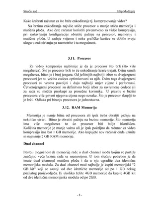 Stručni rad                                                      Filip Madžgalj


Kako izabrati računar za što brže enkodiranje tj. kompresovanje videa?
   Na brzinu enkodiranja najviše utiče procesor a manje utiču memorija i
matična ploča. Ako ćete računar koristiti prvenstveno za video kompresiju,
pri sastavljanju konfiguracije obratite pažnju na procesor, memoriju i
matičnu ploču. U zadnje vrijeme i neke grafičke kartice su dobile svoju
ulogu u enkodrianju pa razmotrite i tu mogućnost.



                               3.11. Procesor

     Za video kompresiju najbitnije je da je procesor što brži (što više
megaherca). Što je procesor brži to će enkodiranje kraće trajati. Osim samih
megaherca, bitan je i broj jezgara. Od jeftinijih najbolji izbor su dvojezgreni
procesori jer su većina codeca optimizovani za njih. Osim toga dvojezgreni
procesori su veoma povoljni i daju najbolji smjer cijene i performasi.
Četverojezgreni procesori su definitvno bolji izbor za savremene codece ali
za sada su možda preskupi za prosečne korisnike. U pravilu o brzini
procesora više govori njegova cijena nego oznake. Što je procesor skuplji to
je brži. Odluka pri biranju procesora je jednostavna.

                           3.12. RAM Memorija

  Memorija je manje bitna od procesora ali ipak treba obratiti pažnju na
nekoliko stvari. Bitno je obratiti pažnju na brzinu memorije. Što memorija
ima više megaherca to će procesor biti bolje iskorišćen.
Količina memorije je manje važna ali je ipak poželjno da računar za video
kompresiju ima bar 1 GB memorije. Ako kupujete nov računar onda uzmite
sa najmanje 2 GB RAM memorije.

Dual channel

Postoji mogućnost da memorije rade u dual channel modu kojim se postiže
značajno veća brzina rada sa memorijom. U tom slučaju potrebno je da
imate dual channnel matičnu ploču i da u nju ugradite dva identična
memorijska modula. Za dual channel mod najbolje je kupiti memorijski "2
GB kit" koji se sastoji od dve identične memorije od po 1 GB nekog
poznatog proizvodjača. Ili ukoliko želite 4GB memorije da kupite 4GB kit
od dve identična memorijaska modula od po 2GB.



                                     -8-
 