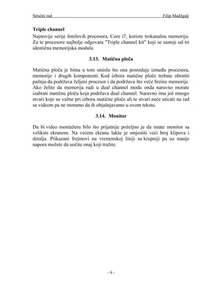 Stručni rad                                                      Filip Madžgalj


Triple channel
Najnovije serije Intelovih procesora, Core i7, koriste trokanalnu memoriju.
Za te procesore najbolje odgovara "Triple channel kit" koji se sastoji od tri
identična memorijska modula.

                            3.13. Matična ploča

Matična ploča je bitna u tom smislu što ona posreduje između procesora,
memorije i drugih komponenti. Kod izbora matične ploče trebate obratiti
pažnju da podržava željeni procesor i da podržava što veće brzine memorije.
Ako želite da memorija radi u dual channel modu onda naravno morate
izabrati matičnu ploču koja podržava dual channel. Naravno ima još mnogo
stvari koje su važne pri izboru matične ploče ali te stvari neće uticati na rad
sa videom pa ne moramo da ih objašnjavamo u ovom tekstu.

                               3.14. Monitor

Da bi video montažeru bilo što prijatnije poželjno je da imate monitor sa
velikim ekranom. Na većem ekranu lakše je smjestiti veći broj klipova i
detalja. Prikazani frejmovi na vremenskoj liniji su krupniji pa uz manje
napora možete da uočite onaj koji tražite.




                                     -9-
 
