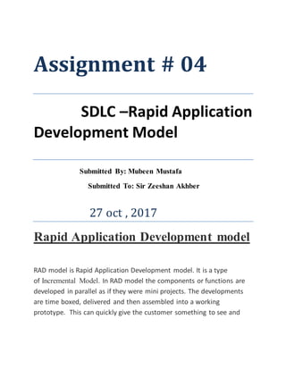 Assignment # 04
SDLC –Rapid Application
Development Model
Submitted By: Mubeen Mustafa
Submitted To: Sir Zeeshan Akhber
27 oct , 2017
Rapid Application Development model
RAD model is Rapid Application Development model. It is a type
of Incremental Model. In RAD model the components or functions are
developed in parallel as if they were mini projects. The developments
are time boxed, delivered and then assembled into a working
prototype. This can quickly give the customer something to see and
 