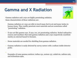 Gamma and X Radiation
Gamma radiation and x rays are highly penetrating radiation.
Some characteristics of these radiations are:
Gamma radiation or x rays are able to travel many feet in air and many inches in
human tissue. They readily penetrate most materials and are sometimes called
"penetrating" radiation.
• X rays are like gamma rays. X rays, too, are penetrating radiation. Sealed radioactive
sources and machines that emit gamma radiation and x rays respectively constitute
mainly an external hazard to humans.
• Dense materials are needed for shielding from gamma radiation.
• Gamma radiation is easily detected by survey meters with a sodium iodide detector
probe.
•
Examples of some gamma emitters: iodine-131, cesium-137, cobalt-60, radium-226,
and technetium-99m.
13
 
