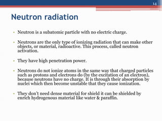 Neutron radiation
• Neutron is a subatomic particle with no electric charge.
• Neutrons are the only type of ionizing radiation that can make other
objects, or material, radioactive. This process, called neutron
activation.
• They have high penetration power.
• Neutrons do not ionize atoms in the same way that charged particles
such as protons and electrons do (by the excitation of an electron),
because neutrons have no charge. It is through their absorption by
nuclei which then become unstable that they cause ionization.
• They don’t need dense material for shield it can be shielded by
enrich hydrogenous material like water & paraffin.
14
 
