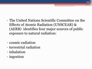 • The United Nations Scientific Committee on the
Effects of Atomic Radiation (UNSCEAR) &
(AERB) identifies four major sources of public
exposure to natural radiation:
• cosmic radiation
• terrestrial radiation
• inhalation
• ingestion
24
 