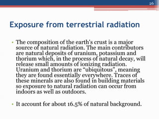 Exposure from terrestrial radiation
• The composition of the earth's crust is a major
source of natural radiation. The main contributors
are natural deposits of uranium, potassium and
thorium which, in the process of natural decay, will
release small amounts of ionizing radiation.
Uranium and thorium are “ubiquitous”, meaning
they are found essentially everywhere. Traces of
these minerals are also found in building materials
so exposure to natural radiation can occur from
indoors as well as outdoors.
• It account for about 16.5% of natural background.
26
 
