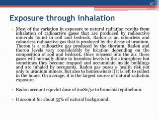 Exposure through inhalation
• Most of the variation in exposure to natural radiation results from
inhalation of radioactive gases that are produced by radioactive
minerals found in soil and bedrock. Radon is an odourless and
colourless radioactive gas that is produced by the decay of uranium.
Thoron is a radioactive gas produced by the thorium. Radon and
thoron levels vary considerably by location depending on the
composition of soil and bedrock. Once released into the air, these
gases will normally dilute to harmless levels in the atmosphere but
sometimes they become trapped and accumulate inside buildings
and are inhaled by occupants. Radon gas poses a health risk not
only to uranium miners, but also to homeowners if it is left to collect
in the home. On average, it is the largest source of natural radiation
exposure.
• Radon account equvlnt dose of 2mSv/yr to bronchial epithelium.
• It account for about 55% of natural background.
27
 
