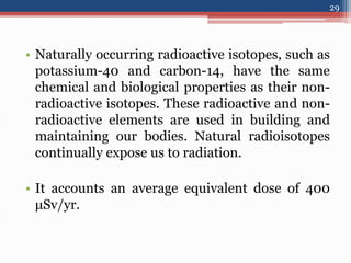 • Naturally occurring radioactive isotopes, such as
potassium-40 and carbon-14, have the same
chemical and biological properties as their non-
radioactive isotopes. These radioactive and non-
radioactive elements are used in building and
maintaining our bodies. Natural radioisotopes
continually expose us to radiation.
• It accounts an average equivalent dose of 400
μSv/yr.
29
 