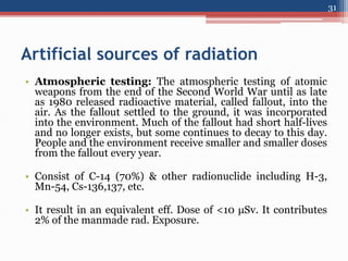 Artificial sources of radiation
• Atmospheric testing: The atmospheric testing of atomic
weapons from the end of the Second World War until as late
as 1980 released radioactive material, called fallout, into the
air. As the fallout settled to the ground, it was incorporated
into the environment. Much of the fallout had short half-lives
and no longer exists, but some continues to decay to this day.
People and the environment receive smaller and smaller doses
from the fallout every year.
• Consist of C-14 (70%) & other radionuclide including H-3,
Mn-54, Cs-136,137, etc.
• It result in an equivalent eff. Dose of <10 μSv. It contributes
2% of the manmade rad. Exposure.
31
 