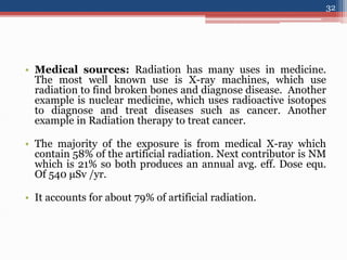 • Medical sources: Radiation has many uses in medicine.
The most well known use is X-ray machines, which use
radiation to find broken bones and diagnose disease. Another
example is nuclear medicine, which uses radioactive isotopes
to diagnose and treat diseases such as cancer. Another
example in Radiation therapy to treat cancer.
• The majority of the exposure is from medical X-ray which
contain 58% of the artificial radiation. Next contributor is NM
which is 21% so both produces an annual avg. eff. Dose equ.
Of 540 μSv /yr.
• It accounts for about 79% of artificial radiation.
32
 