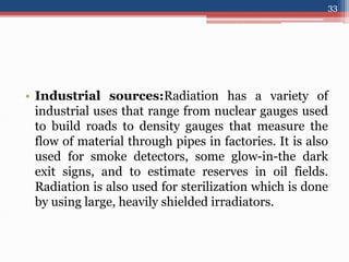 • Industrial sources:Radiation has a variety of
industrial uses that range from nuclear gauges used
to build roads to density gauges that measure the
flow of material through pipes in factories. It is also
used for smoke detectors, some glow-in-the dark
exit signs, and to estimate reserves in oil fields.
Radiation is also used for sterilization which is done
by using large, heavily shielded irradiators.
33
 