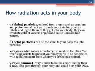 How radiation acts in your body
• α (alpha) particles, emitted from atoms such as uranium
and plutonium, do not go through your skin but you can
inhale and ingest them. If they get into your body, they can
irradiate cells of various organs and cause illnesses like
cancer.
• β (beta) particles can do the same to your body as alpha
particles.
• x-rays are what we are accustomed at medical facilities. You
wear lead jackets to prevent your body parts to be penetrated
with radiation apart from where you are being scanned.
• γ-rays (gamma) , very similar to but has more energy than
x-rays, also goes through your body and could hurt your DNA.
39
 