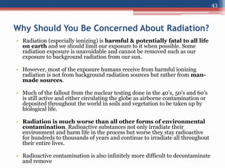Why Should You Be Concerned About Radiation?
• Radiation (especially ionizing) is harmful & potentially fatal to all life
on earth and we should limit our exposure to it when possible. Some
radiation exposure is unavoidable and cannot be removed such as our
exposure to background radiation from our sun.
• However, most of the exposure humans receive from harmful ionizing
radiation is not from background radiation sources but rather from man-
made sources.
• Much of the fallout from the nuclear testing done in the 40’s, 50’s and 60’s
is still active and either circulating the globe as airborne contamination or
deposited throughout the world in soils and vegetation to be taken up by
biological life.
• Radiation is much worse than all other forms of environmental
contamination. Radioactive substances not only irradiate their
environment and harm life in the process but worse they stay radioactive
for hundreds to thousands of years and continue to irradiate all throughout
their entire lives.
• Radioactive contamination is also infinitely more difficult to decontaminate
and remove
43
 