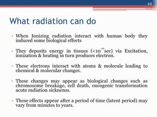 What radiation can do
• When Ionizing radiation interact with human body they
induced some biological effects
• They deposits energy in tissues (<10
-10
sec) via Excitation,
ionization & heating in turn produces electron.
• These electrons interact with atoms & molecule leading to
chemical & molecular changes.
• These changes may appear as biological changes such as
chromosome breakage, cell death, oncogenic transformation
acute radiation sicknenss.
• These effects appear after a period of time (latent period) may
vary from minutes to years.
44
 
