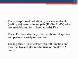 • The absorption of radiation by a water molecule
(radiolysis) results in ion pair (H2O+, H2O-) which
are unstable and form free radicals( FR).
• These FR are extremely reactive chemical species
and perform variety of reaction.
• For E.g. these FR interfere with cell function and
may inactive cellular mechanism or break DNA
bonds.
48
 