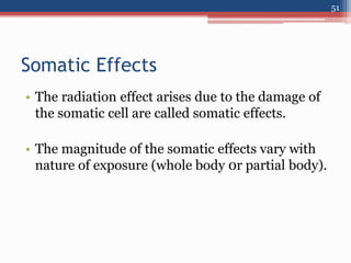 Somatic Effects
• The radiation effect arises due to the damage of
the somatic cell are called somatic effects.
• The magnitude of the somatic effects vary with
nature of exposure (whole body 0r partial body).
51
 