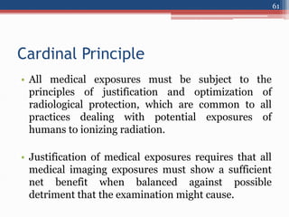 Cardinal Principle
• All medical exposures must be subject to the
principles of justification and optimization of
radiological protection, which are common to all
practices dealing with potential exposures of
humans to ionizing radiation.
• Justification of medical exposures requires that all
medical imaging exposures must show a sufficient
net benefit when balanced against possible
detriment that the examination might cause.
61
 