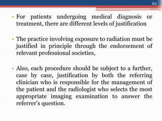 • For patients undergoing medical diagnosis or
treatment, there are different levels of justification
• The practice involving exposure to radiation must be
justified in principle through the endorsement of
relevant professional societies,
• Also, each procedure should be subject to a further,
case by case, justification by both the referring
clinician who is responsible for the management of
the patient and the radiologist who selects the most
appropriate imaging examination to answer the
referrer’s question.
62
 