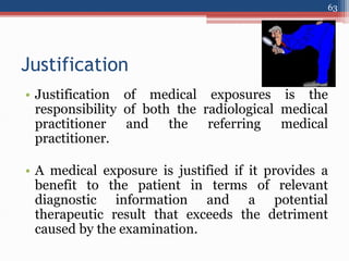 Justification
• Justification of medical exposures is the
responsibility of both the radiological medical
practitioner and the referring medical
practitioner.
• A medical exposure is justified if it provides a
benefit to the patient in terms of relevant
diagnostic information and a potential
therapeutic result that exceeds the detriment
caused by the examination.
63
 