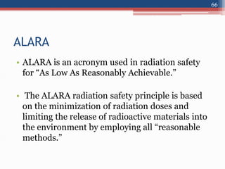 ALARA
• ALARA is an acronym used in radiation safety
for “As Low As Reasonably Achievable.”
• The ALARA radiation safety principle is based
on the minimization of radiation doses and
limiting the release of radioactive materials into
the environment by employing all “reasonable
methods.”
66
 
