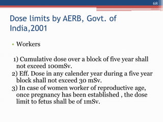 Dose limits by AERB, Govt. of
India,2001
• Workers
1) Cumulative dose over a block of five year shall
not exceed 100mSv.
2) Eff. Dose in any calender year during a five year
block shall not exceed 30 mSv.
3) In case of women worker of reproductive age,
once pregnancy has been established , the dose
limit to fetus shall be of 1mSv.
68
 