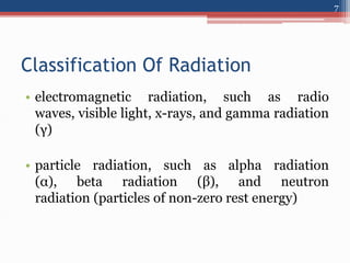 Classification Of Radiation
• electromagnetic radiation, such as radio
waves, visible light, x-rays, and gamma radiation
(γ)
• particle radiation, such as alpha radiation
(α), beta radiation (β), and neutron
radiation (particles of non-zero rest energy)
7
 