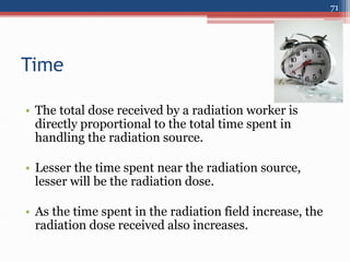 Time
• The total dose received by a radiation worker is
directly proportional to the total time spent in
handling the radiation source.
• Lesser the time spent near the radiation source,
lesser will be the radiation dose.
• As the time spent in the radiation field increase, the
radiation dose received also increases.
71
 