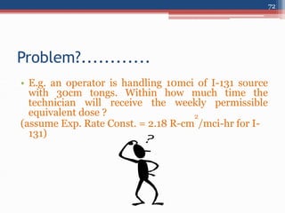 • E.g. an operator is handling 10mci of I-131 source
with 30cm tongs. Within how much time the
technician will receive the weekly permissible
equivalent dose ?
(assume Exp. Rate Const. = 2.18 R-cm
2
/mci-hr for I-
131)
Problem?............
72
 