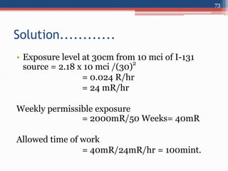 • Exposure level at 30cm from 10 mci of I-131
source = 2.18 x 10 mci /(30)
2
= 0.024 R/hr
= 24 mR/hr
Weekly permissible exposure
= 2000mR/50 Weeks= 40mR
Allowed time of work
= 40mR/24mR/hr = 100mint.
Solution............
73
 