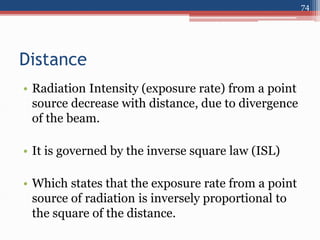 Distance
• Radiation Intensity (exposure rate) from a point
source decrease with distance, due to divergence
of the beam.
• It is governed by the inverse square law (ISL)
• Which states that the exposure rate from a point
source of radiation is inversely proportional to
the square of the distance.
74
 
