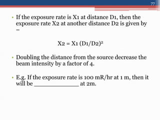 • If the exposure rate is X1 at distance D1, then the
exposure rate X2 at another distance D2 is given by
–
X2 = X1 (D1/D2)2
• Doubling the distance from the source decrease the
beam intensity by a factor of 4.
• E.g. If the exposure rate is 100 mR/hr at 1 m, then it
will be ____________ at 2m.
77
 