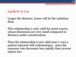 • 25mR/hr at 2 m.
• Larger the distance, lesser will be the radiation
dose.
• This relationship is only valid for point source,
whose dimension are very small compared to
distance under consideration.
• Thus the relationship is not valid near (<1m) a
patient injected with radioisotopes , since the
exposure rate decreases less rapidly than inverse
square law.
78
 
