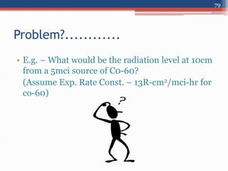 • E.g. – What would be the radiation level at 10cm
from a 5mci source of C0-60?
(Assume Exp. Rate Const. – 13R-cm2/mci-hr for
co-60)
Problem?............
79
 