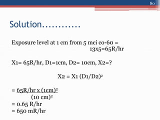 Exposure level at 1 cm from 5 mci co-60 =
13x5=65R/hr
X1= 65R/hr, D1=1cm, D2= 10cm, X2=?
X2 = X1 (D1/D2)2
= 65R/hr x (1cm)2
(10 cm)2
= 0.65 R/hr
= 650 mR/hr
Solution............
80
 
