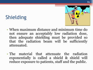 Shielding
• When maximum distance and minimum time do
not ensure an acceptably low radiation dose,
then adequate shielding must be provided so
that the radiation beam will be sufficiently
attenuated.
• The material that attenuate the radiation
exponentially is called a shield & shield will
reduce exposure to patients, staff and the public.
82
 