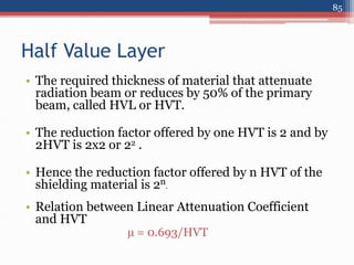 Half Value Layer
• The required thickness of material that attenuate
radiation beam or reduces by 50% of the primary
beam, called HVL or HVT.
• The reduction factor offered by one HVT is 2 and by
2HVT is 2x2 or 22 .
• Hence the reduction factor offered by n HVT of the
shielding material is 2n.
• Relation between Linear Attenuation Coefficient
and HVT
µ = 0.693/HVT
85
 