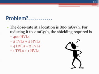 • The dose-rate at a location is 800 mGy/h. For
reducing it to 2 mGy/h, the shielding required is
▫ 400 HVLs
▫ 2 TVLs + 2 HVLs
▫ 4 HVLs + 2 TVLs
▫ 1 TVLs + 1 HVLs
Problem?............
87
 
