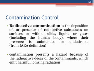 Contamination Control
• Radioactive contamination is the deposition
of, or presence of radioactive substances on
surfaces or within solids, liquids or gases
(including the human body), where their
presence is unintended or undesirable
(from IAEA definition)
• contamination presents a hazard because of
the radioactive decay of the contaminants, which
emit harmful ionizing radiation
95
 