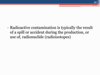 • Radioactive contamination is typically the result
of a spill or accident during the production, or
use of, radionuclide (radioisotopes)
96
 