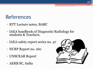 References
• RTT Lecture notes, BARC
• IAEA handbook of Diagnostic Radiology for
students & Teachers.
• IAEA safety report series no. 47
• NCRP Report no. 160
• UNSCEAR Report
• AERB SC, India
98
 