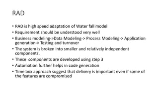 RAD
• RAD is high speed adaptation of Water fall model
• Requirement should be understood very well
• Business modeling->Data Modeling-> Process Modeling-> Application
generation-> Testing and turnover
• The system is broken into smaller and relatively independent
components.
• These components are developed using step 3
• Automation further helps in code generation
• Time box approach suggest that delivery is important even if some of
the features are compromised
 