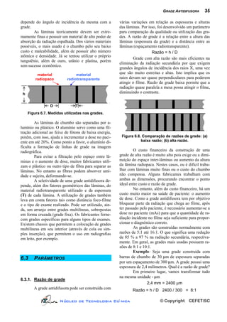 GRADE ANTIDIFUSORA       35

depende do ângulo de incidência da mesma com a          várias variações em relação as espessuras e alturas
grade.                                                  das lâminas. Por isso, foi desenvolvido um parâmetro
        As lâminas teoricamente devem ser extre-        para comparação da qualidade ou utilização das gra-
mamente finas e possuir um material de alto poder de    des. A razão de grade é a relação entre a altura das
absorção da radiação espalhada. Dos vários materiais    lâminas (espessura da grade) e a distância entre as
possíveis, o mais usado é o chumbo pelo seu baixo       lâminas (espaçamento radiotransparente).
custo e maleabilidade, além de possuir alto número                         Razão = h / D
atômico e densidade. Já se tentou utilizar o próprio
                                                                Grade com alta razão são mais eficientes na
tungstênio, além de ouro, urânio e platina, porém
                                                        eliminação da radiação secundária por que exigem
sem sucesso econômico.
                                                        grandes ângulos de incidência dos raios X, uma vez
          material              material
                                                        que são muito estreitas e altas. Isto implica que os
         radiopaco         radiotransparente            raios devam ser quase perpendiculares para poderem
                                                        atingir o filme. Razão de grade baixa permite que a
                                                        radiação quase paralela a mesa possa atingir o filme,
 h                                                      diminuindo o contraste.


                 D              T
     Figura 6.7. Medidas utilizadas nas grades.

        As lâminas de chumbo são separadas por a-
lumínio ou plástico. O alumínio serve como uma fil-
tração adicional ao feixe de fótons de baixa energia,
porém, com isso, ajuda a incrementar a dose no paci-     Figura 6.8. Comparação de razões de grade: (a)
ente em até 20%. Como ponto a favor, o alumínio di-                 baixa razão; (b) alta razão.
ficulta a formação de linhas de grade na imagem
radiográfica.                                                   O custo financeiro da construção de uma
        Para evitar a filtração pelo espaço entre lâ-   grade de alta razão é muito alto pois exige ou a dimi-
minas e o aumento de dose, muitos fabricantes utili-    nuição do espaço inter-lâminas ou aumento da altura
zam o plástico ou outro tipo de fibra para separar as   da lâmina radiopaca. Nestes casos, ou é difícil traba-
lâminas. No entanto as fibras podem absorver umi-       lhar com lâminas muito finas ou o custo do chumbo
dade e sujeira, deformando-se.                          não compensa. Alguns fabricantes trabalham com
        A seletividade de uma grade antidifusora de-    ambas as dimensões, procurando encontrar o ponto
pende, além dos fatores geométricos das lâminas, do     ideal entre custo e razão de grade.
material radiotransparente utilizado e da espessura             No entanto, além do custo financeiro, há um
(T) de cada lâmina. A utilização de grades também       custo muito maior na saúde de paciente: o aumento
leva em conta fatores tais como distância foco-filme    de dose. Como a grade antidifusora tem por objetivo
e o tipo de exame realizado. Pode ser utilizado, ain-   bloquear parte da radiação que chega ao filme, após
da, um arranjo entre grades multilíneas, sobrepostas    ter passado pelo paciente, é necessário aumentar-se a
em forma cruzada (grade fixa). Os fabricantes forne-    dose no paciente (mAs) para que a quantidade de ra-
cem grades específicas para alguns tipos de exames.     diação incidente no filme seja suficiente para propor-
Existem chassis que permitem a colocação de grades      cionar o diagnóstico correto.
multilíneas em seu interior (através de cola ou sim-            As grades são construídas normalmente com
ples inserção), que permitem o uso em radiografias      razões de 5:1 até 16:1. O que significa uma redução
em leito, por exemplo.                                  de 85 % a 97 % na radiação secundária, respectiva-
                                                        mente. Em geral, as grades mais usadas possuem ra-
                                                        zões de 8:1 e 10:1.
                                                                Exemplo: Seja uma grade construída com
6.3     PARÂMETROS                                      barras de chumbo de 30 µm de espessura separadas
                                                        por um espaçamento de 300 µm. A grade possui uma
                                                        espessura de 2,4 milímetros. Qual é a razão de grade?
                                                                Em primeiro lugar, vamos transformar tudo
                                                        na mesma unidade - µm
6.3.1. Razão de grade
                                                                        2,4 mm = 2400 µm
        A grade antidifusora pode ser construída com           Razão = h / D 2400 / 300 = 8:1

                      Núcleo de Tecnologia Clí nica                             © Copyright      CEFET/SC
 