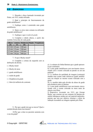38    Parte 2 – RADIOGRAFIA CONVENCIONAL


6.6     EXERCÍCIOS

         1. Desenhe o disco laminado inventado por
Potter, em 1915, sendo utilizado.
        2. Qual o princípio de funcionamento da
grade antidifusora?
        3. Explique como é construída uma grade
antidifusora.
        4. Quais os erros mais comuns na utilização
da grade antidifusora?
        5. Explique o que é razão de grade.
       6. Complete a tabela abaixo, a partir das
medidas fornecidas de cada grade.
 Altura   Lâmina Distância Razão Freqüência
  (h)       (T)     (D)
2,2 mm    45 µm      280 µm
1,8 mm    35 µm      300 µm
2,5 mm    40 µm      320 µm
3,2 mm    50 µm      400 µm

        7. O que é Bucky mural?
        8. Complete a coluna da esquerda com as
definições da direita.
                                                      a) é o número de linhas/lâminas que a grade apresen-
( ) Bucky mural                                       ta por centímetro.
( ) Bucky de mesa                                     b) é uma grade antidifusora com movimento sincro-
                                                      nizado com o exame colocada na parede ou em um
( ) grade antidifusora                                pedestal.
                                                      c) é a melhora da qualidade da imagem (contraste)
( ) razão de grade                                    medida num exame onde utilizou-se grade antidifu-
( ) freqüência de grade                               sora em relação ao mesmo exame realizado sem a
                                                      grade.
( ) fator de melhoria do contraste                    d) é a medida dada pela divisão da altura da grade
                                                      pela distância entre as lâminas
                                                      e) é uma grade antidifusora com movimento sincro-
                                                      nizado com o exame colocada na mesa antes do
                                                      chassis com filme.
                                                      f) Dispositivo inventado em 1913, por George
                                                      Bucky, que consiste em um conjunto de lâminas pa-
                                                      ralelas radiopacas unidas por um material radiotrans-
                                                      parente que tem por objetivo eliminar o efeito da
                                                      radiação secundária na imagem captada pelo filme.


        9. Por que a grade tem que se mover? Qual o
sentido/direção deste movimento?
        10. Por que a dose no paciente aumenta com
o uso da grade?




© Copyright       CEFET/SC                            Núcleo de Tecnologia Clí nica
 