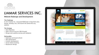 DAMAR SERVICES INC.
Website Redesign and Development
The Challenge
In 2013 Damar Inc. requested RADCube to help them plan,
design, develop, test, and launch the Damar365.org
website.
The Strategy
• Data Migration
• Open source & secure CMS (Drupal)
• Design and usability testing and validation
Deliverables
• Redesign and brand refresh
• SEO optimization
• Content development
• Social media branding
• Responsive design
 