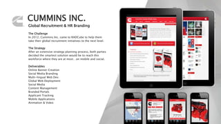 CUMMINS INC.
Global Recruitment & HR Branding
The Challenge
In 2012, Cummins Inc. came to RADCube to help them
take their global recruitment initiatives to the next level.
The Strategy
After an extensive strategy planning process, both parties
decided the smartest solution would be to reach this
workforce where they are at most…on mobile and social.
Deliverables
Online Banner Creation
Social Media Branding
Multi-lingual Web Dev.
Global Web Deployment
Social Media
Content Management
Branded Portals
Applicant Tracking
Mobile Applications
Animation & Video
 